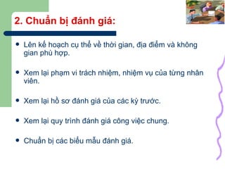 2. Chuẩn bị đánh giá: Lên kế hoạch cụ thể về thời gian, địa điểm và không gian phù hợp. Xem lại phạm vi trách nhiệm, nhiệm vụ của từng nhân viên. Xem lại hồ sơ đánh giá của các kỳ trước. Xem lại quy trình đánh giá công việc chung. Chuẩn bị các biểu mẫu đánh giá. 