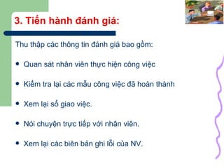 3. Tiến hành đánh giá: Thu thập các thông tin đánh giá bao gồm: Quan sát nhân viên thực hiện công việc Kiểm tra lại các mẫu công việc đã hoàn thành Xem lại sổ giao việc. Nói chuyện trực tiếp với nhân viên. Xem lại các biên bản ghi lỗi của NV. 