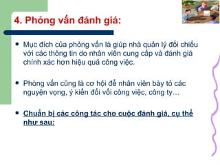 4. Phỏng vấn đánh giá: Mục đích của phỏng vấn là giúp nhà quản lý đối chiếu với các thông tin do nhân viên cung cấp và đánh giá chính xác hơn hiệu quả công việc. Phòng vấn cũng là cơ hội để nhân viên bày tỏ các nguyện vọng, ý kiến đối vối công việc, công ty… Chuẩn bị các công tác cho cuộc đánh giá, cụ thể như sau: 