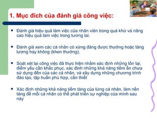 1. Mục đích của đánh giá công việc: Đánh giá hiệu quả làm việc của nhân viên trong quá khứ và nâng cao hiệu quả làm việc trong tương lai. Đánh giá xem các cá nhân có xứng đáng được thưởng hoặc tăng lương hay không (khen thưởng). Soát xét lại công việc đã thực hiện nhằm xác định những tồn tại, điểm yếu cần khắc phục, xác định những khả năng tiềm ẩn chưa sử dụng đến của các cá nhân, và xây dựng những chương trình đào tạo, tập huấn phù hợp, cần thiết Xác định những khả năng tiềm tàng của từng cá nhân, làm nền tảng để mỗi cá nhân có thể phát triển sự nghiệp của mình sau này 