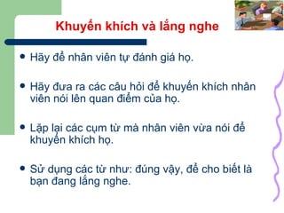 Khuyến khích và lắng nghe Hãy để nhân viên tự đánh giá họ. Hãy đưa ra các câu hỏi để khuyến khích nhân viên nói lên quan điểm của họ. Lặp lại các cụm từ mà nhân viên vừa nói để khuyến khích họ. Sử dụng các từ như: đúng vậy, để cho biết là bạn đang lắng nghe. 