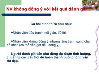 NV không đồng ý với kết quả đánh giá Có hai hình thức như sau: Nhân viên đấu tranh, nổi giận, đổ lỗi.. Nhân viên không đồng ý, nhưng lảng tránh sang chủ đề khác (có thể vẫn gật đầu đồng ý). Người đánh giá cần chủ động dự đoán tình huống, chuẩn bị các câu hỏi để hoàn thành buổi phỏng vấn tốt đẹp. 