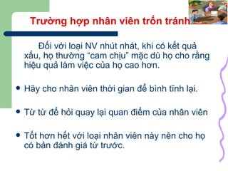 Trường hợp nhân viên trốn tránh Đối với loại NV nhút nhát, khi có kết quả xấu, họ thường “cam chịu” mặc dù họ cho rằng hiệu quả làm việc của họ cao hơn. Hãy cho nhân viên thời gian để bình tĩnh lại. Từ từ để hỏi quay lại quan điểm của nhân viên Tốt hơn hết với loại nhân viên này nên cho họ có bản đánh giá từ trước. 