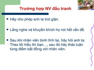 Trường hợp NV đấu tranh Hãy cho phép anh ta trút giận. Lắng nghe và khuyến khích họ nói hết vấn đề. Sau khi nhân viên bình tĩnh lại, hãy hỏi anh ta: Theo tôi hiểu thì bạn…, sau đó hãy thảo luận từng điểm bất đồng với nhân viên. 
