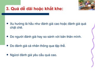 3. Quá dễ dãi hoặc khắt khe: Xu hướng là hầu như đánh giá cao hoặc đánh giá quá chặt chẽ. Do người đánh giá hay so sánh với bản thân mình. Do đánh giá cá nhân thông qua tập thể. Ngừơi đánh giá yêu cầu quá cao. 