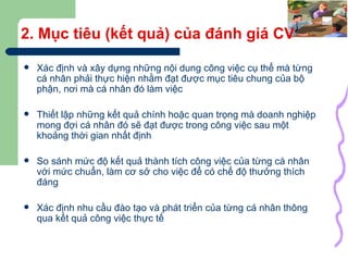 2. Mục tiêu (kết quả) của đánh giá CV Xác định và xây dựng những nội dung công việc cụ thể mà từng cá nhân phải thực hiện nhằm đạt được mục tiêu chung của bộ phận, nơi mà cá nhân đó làm việc Thiết lập những kết quả chính hoặc quan trọng mà doanh nghiệp mong đợi cá nhân đó sẽ đạt được trong công việc sau một khoảng thời gian nhất định So sánh mức độ kết quả thành tích công việc của từng cá nhân với mức chuẩn, làm cơ sở cho việc để có chế độ thưởng thích đáng Xác định nhu cầu đào tạo và phát triển của từng cá nhân thông qua kết quả công việc thực tế 
