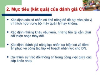 2. Mục tiêu (kết quả) của đánh giá CV Xác định các cá nhân có khả năng để đề bạt vào các vị trí thích hợp trong bộ máy quản lý hay không. Xác định những khâu yếu kém, những tồn tại cần phải cải thiện hoặc thay đổi. Xác định, đánh giá năng lực nhân sự hiện có và tiềm ẩn phục vụ công tác lập kế hoạch nhân lực cho DN. Cải thiện sự trao đổi thông tin trong công việc giữa các cấp khác nhau 