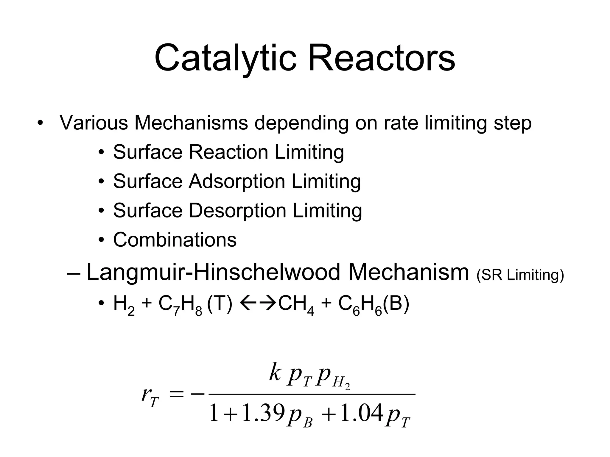Catalytic Reactors
• Various Mechanisms depending on rate limiting step
• Surface Reaction Limiting
• Surface Adsorption Limiting
• Surface Desorption Limiting
• Combinations
– Langmuir-Hinschelwood Mechanism (SR Limiting)
• H2 + C7H8 (T) CH4 + C6H6(B)
T
B
H
T
T
p
p
p
p
k
r
04
.
1
39
.
1
1
2




 