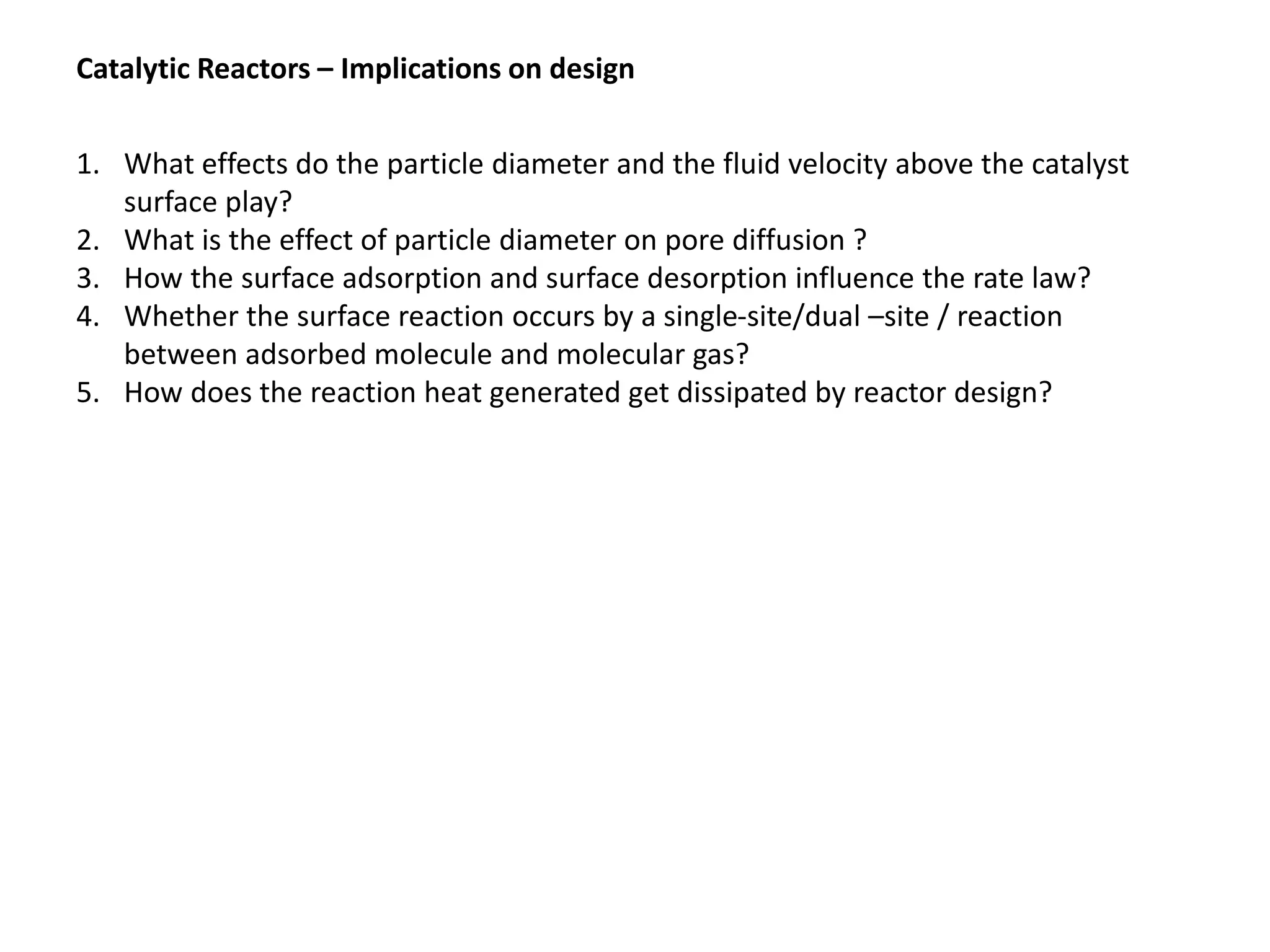 Catalytic Reactors – Implications on design
1. What effects do the particle diameter and the fluid velocity above the catalyst
surface play?
2. What is the effect of particle diameter on pore diffusion ?
3. How the surface adsorption and surface desorption influence the rate law?
4. Whether the surface reaction occurs by a single-site/dual –site / reaction
between adsorbed molecule and molecular gas?
5. How does the reaction heat generated get dissipated by reactor design?
 