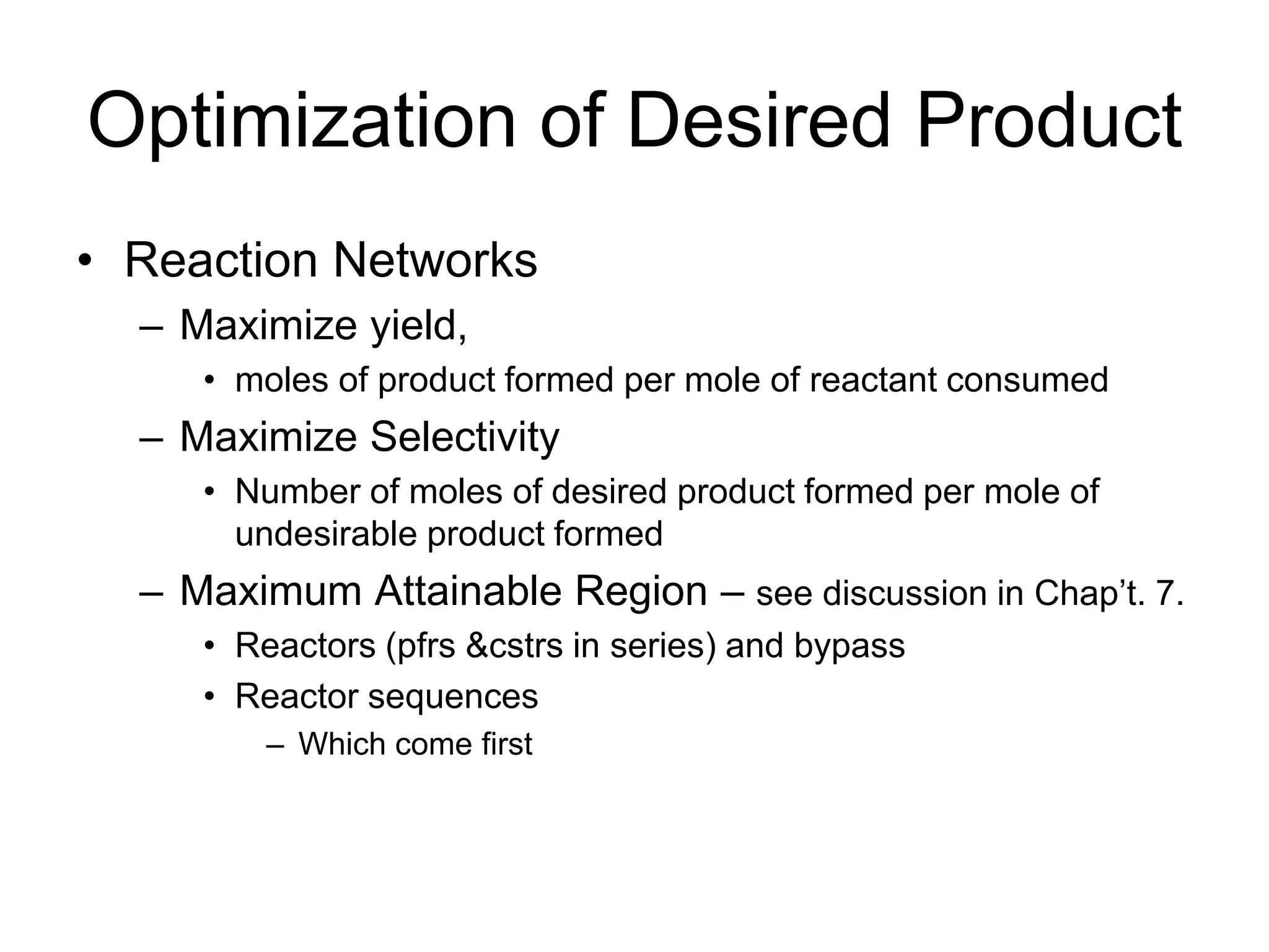 Optimization of Desired Product
• Reaction Networks
– Maximize yield,
• moles of product formed per mole of reactant consumed
– Maximize Selectivity
• Number of moles of desired product formed per mole of
undesirable product formed
– Maximum Attainable Region – see discussion in Chap’t. 7.
• Reactors (pfrs &cstrs in series) and bypass
• Reactor sequences
– Which come first
 