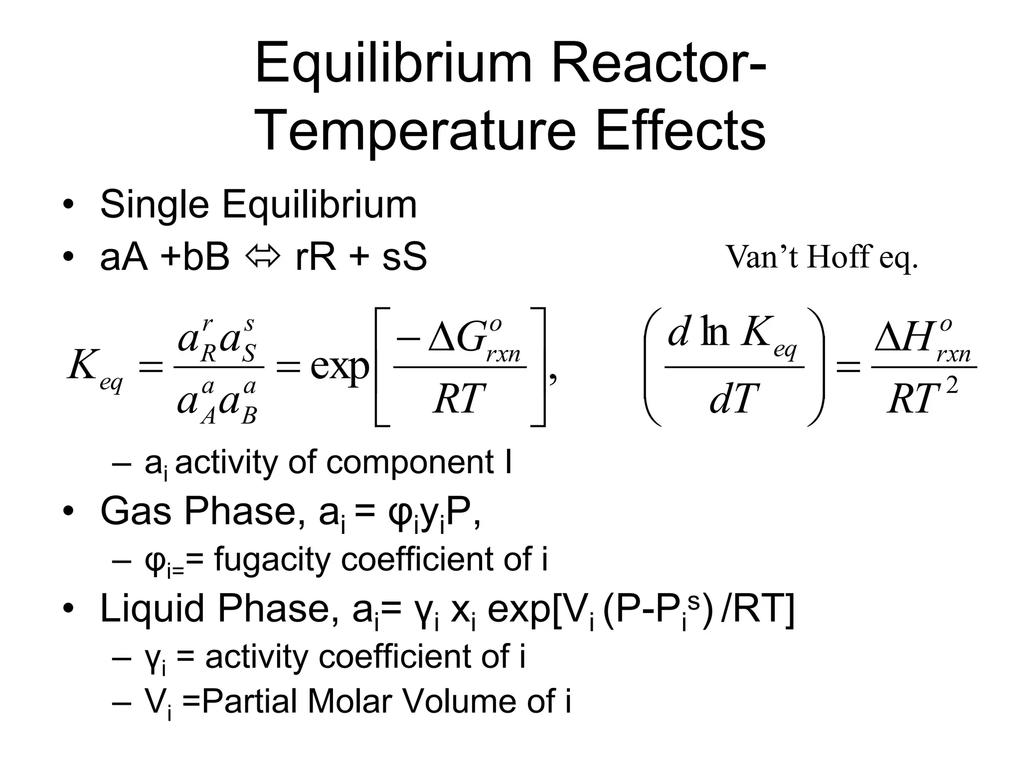 Equilibrium Reactor-
Temperature Effects
• Single Equilibrium
• aA +bB  rR + sS
– ai activity of component I
• Gas Phase, ai = φiyiP,
– φi== fugacity coefficient of i
• Liquid Phase, ai= γi xi exp[Vi (P-Pi
s) /RT]
– γi = activity coefficient of i
– Vi =Partial Molar Volume of i
2
ln
,
exp
RT
H
dT
K
d
RT
G
a
a
a
a
K
o
rxn
eq
o
rxn
a
B
a
A
s
S
r
R
eq















 



Van’t Hoff eq.
 