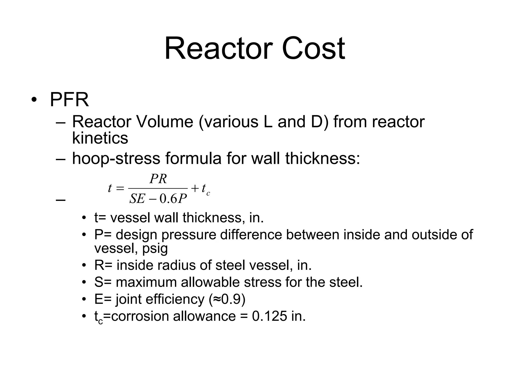 Reactor Cost
• PFR
– Reactor Volume (various L and D) from reactor
kinetics
– hoop-stress formula for wall thickness:
–
• t= vessel wall thickness, in.
• P= design pressure difference between inside and outside of
vessel, psig
• R= inside radius of steel vessel, in.
• S= maximum allowable stress for the steel.
• E= joint efficiency (≈0.9)
• tc=corrosion allowance = 0.125 in.
c
t
P
SE
PR
t 


6
.
0
 
