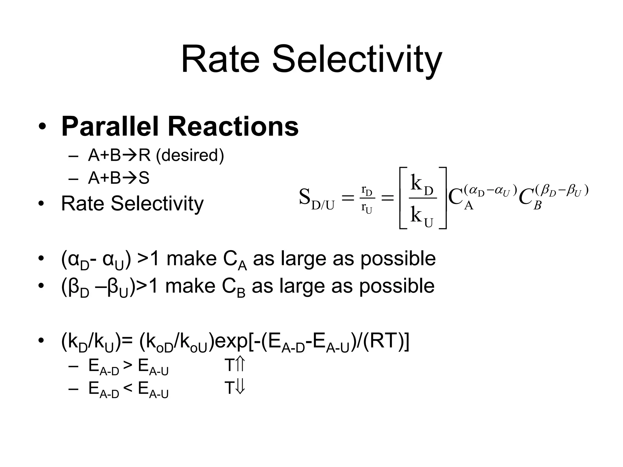 Rate Selectivity
• Parallel Reactions
– A+BR (desired)
– A+BS
• Rate Selectivity
• (αD- αU) >1 make CA as large as possible
• (βD –βU)>1 make CB as large as possible
• (kD/kU)= (koD/koU)exp[-(EA-D-EA-U)/(RT)]
– EA-D > EA-U T
– EA-D < EA-U T
)
(
)
(
A
U
D
r
r
D/U
D
U
D
C
k
k
S U
D
U
B
C 


 









 