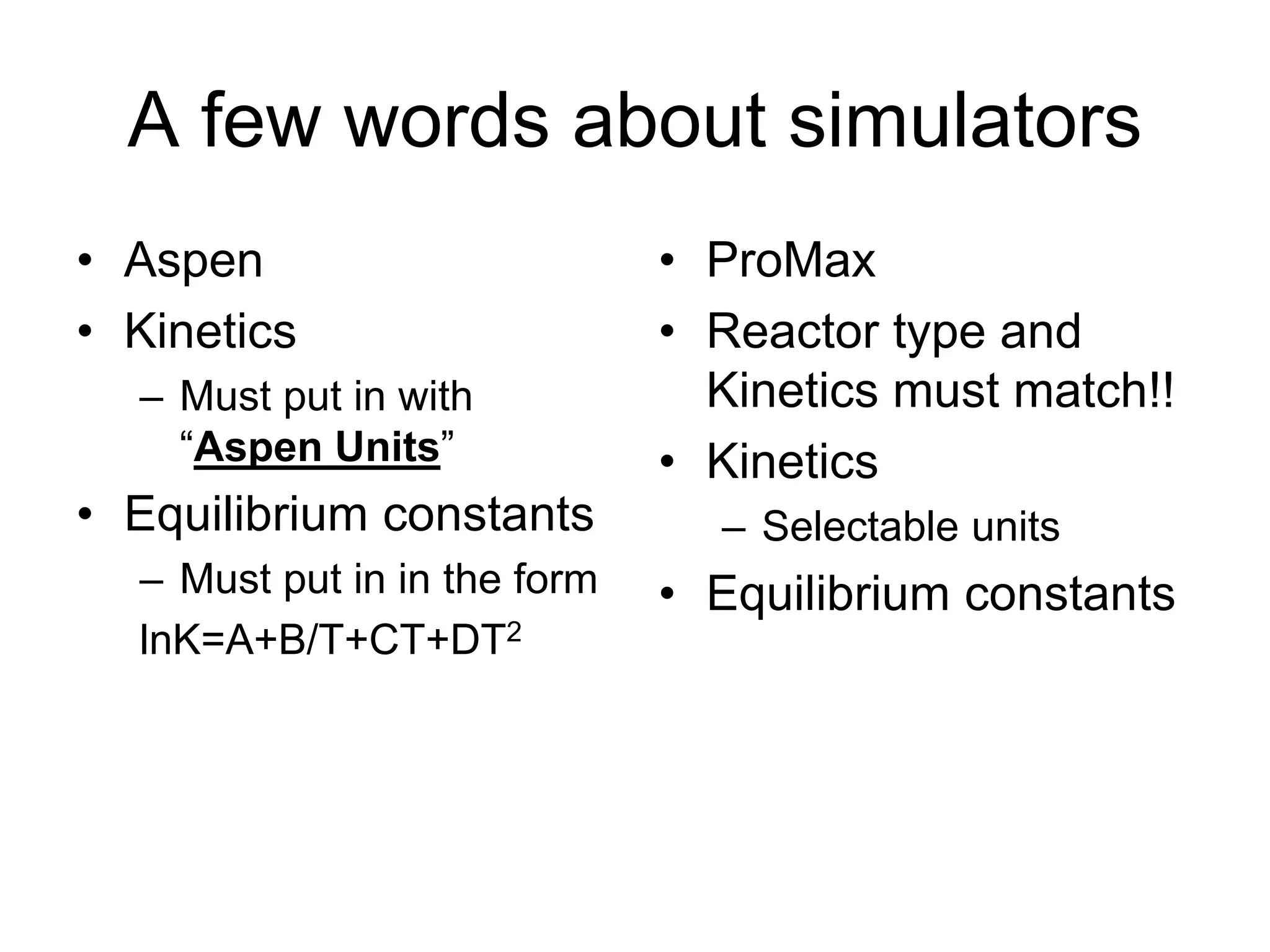 A few words about simulators
• Aspen
• Kinetics
– Must put in with
“Aspen Units”
• Equilibrium constants
– Must put in in the form
lnK=A+B/T+CT+DT2
• ProMax
• Reactor type and
Kinetics must match!!
• Kinetics
– Selectable units
• Equilibrium constants
 