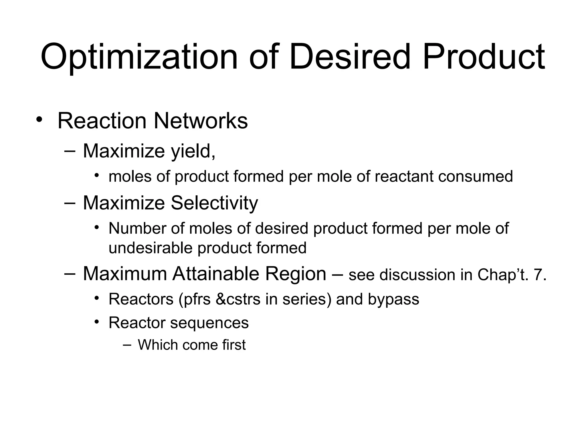 Optimization of Desired Product
• Reaction Networks
– Maximize yield,
• moles of product formed per mole of reactant consumed
– Maximize Selectivity
• Number of moles of desired product formed per mole of
undesirable product formed
– Maximum Attainable Region – see discussion in Chap’t. 7.
• Reactors (pfrs &cstrs in series) and bypass
• Reactor sequences
– Which come first
 