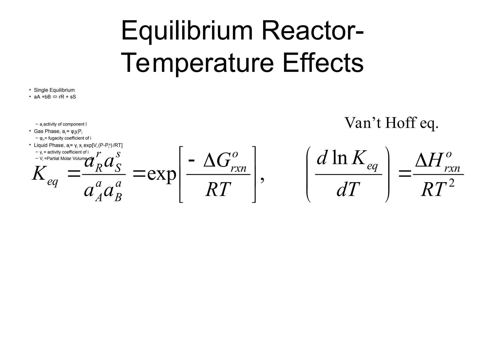 Equilibrium Reactor-
Temperature Effects
• Single Equilibrium
• aA +bB  rR + sS
– ai activity of component I
• Gas Phase, ai = φiyiP,
– φi== fugacity coefficient of i
• Liquid Phase, ai= γi xi exp[Vi (P-Pi
s
) /RT]
– γi = activity coefficient of i
– Vi =Partial Molar Volume of i
2
ln
,
exp
RT
H
dT
K
d
RT
G
a
a
a
a
K
o
rxn
eq
o
rxn
a
B
a
A
s
S
r
R
eq















 



Van’t Hoff eq.
 
