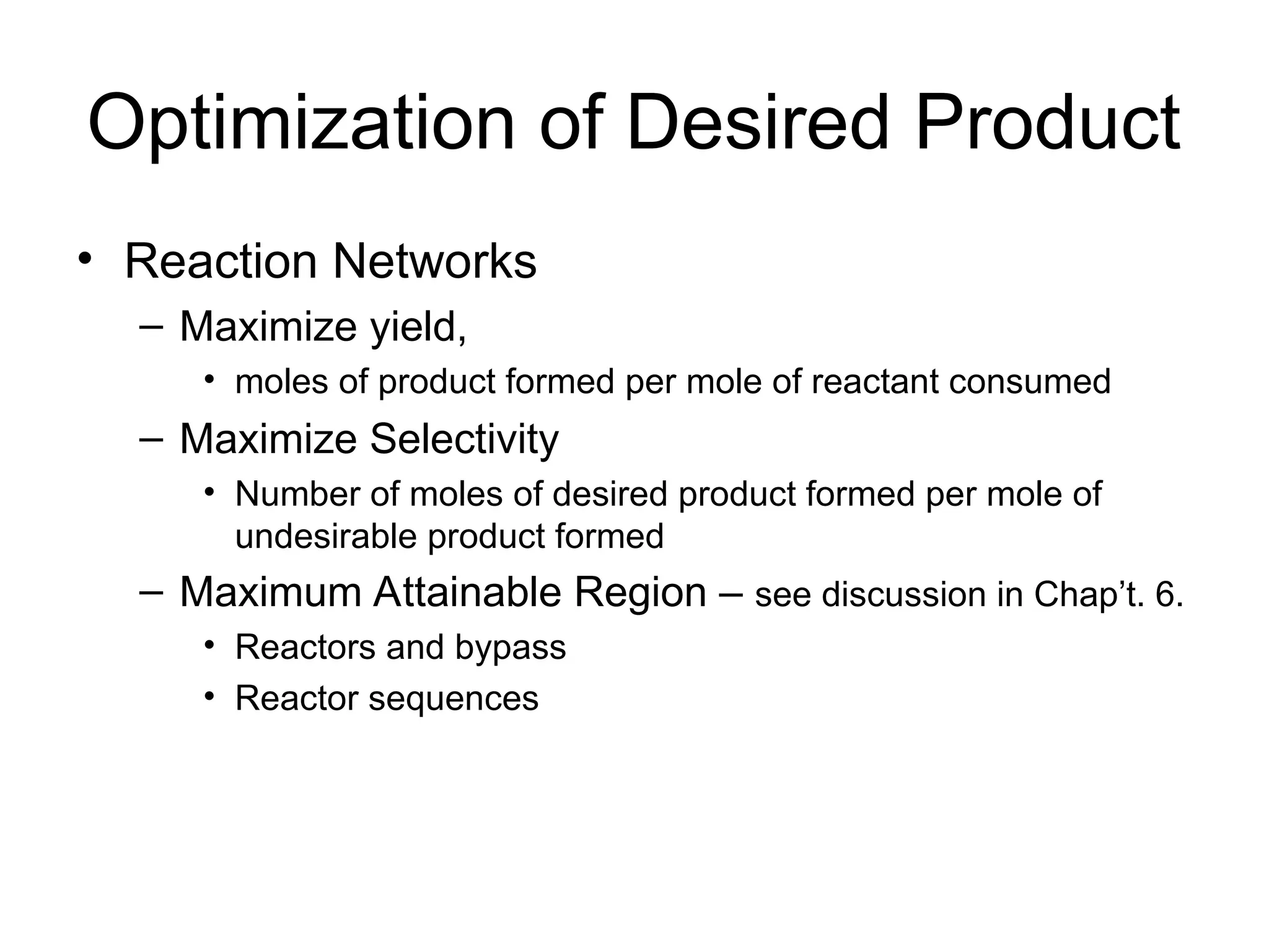 Optimization of Desired Product
• Reaction Networks
– Maximize yield,
• moles of product formed per mole of reactant consumed
– Maximize Selectivity
• Number of moles of desired product formed per mole of
undesirable product formed
– Maximum Attainable Region – see discussion in Chap’t. 6.
• Reactors and bypass
• Reactor sequences
 