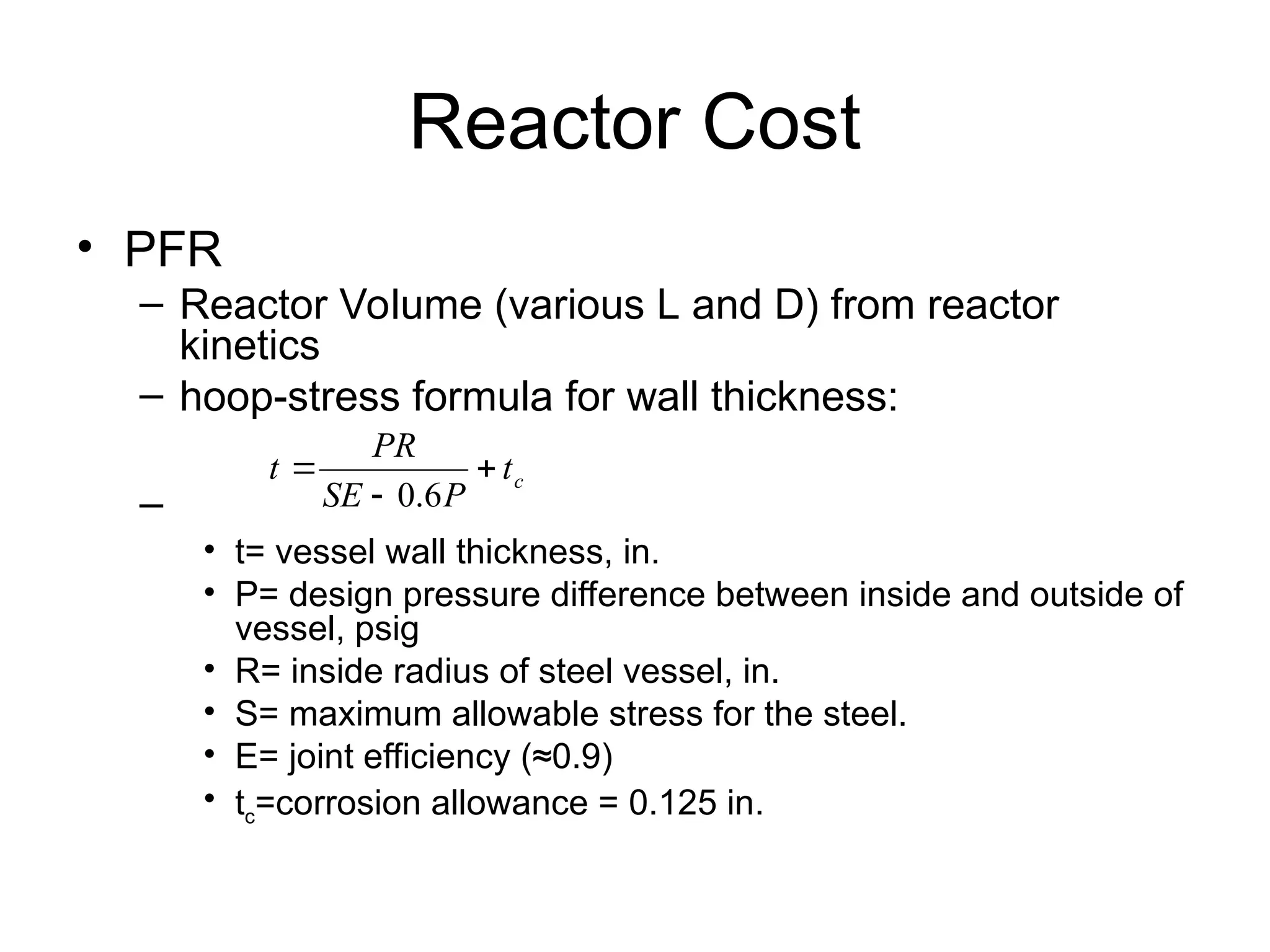 Reactor Cost
• PFR
– Reactor Volume (various L and D) from reactor
kinetics
– hoop-stress formula for wall thickness:
–
• t= vessel wall thickness, in.
• P= design pressure difference between inside and outside of
vessel, psig
• R= inside radius of steel vessel, in.
• S= maximum allowable stress for the steel.
• E= joint efficiency (≈0.9)
• tc=corrosion allowance = 0.125 in.
c
t
P
SE
PR
t 


6
.
0
 