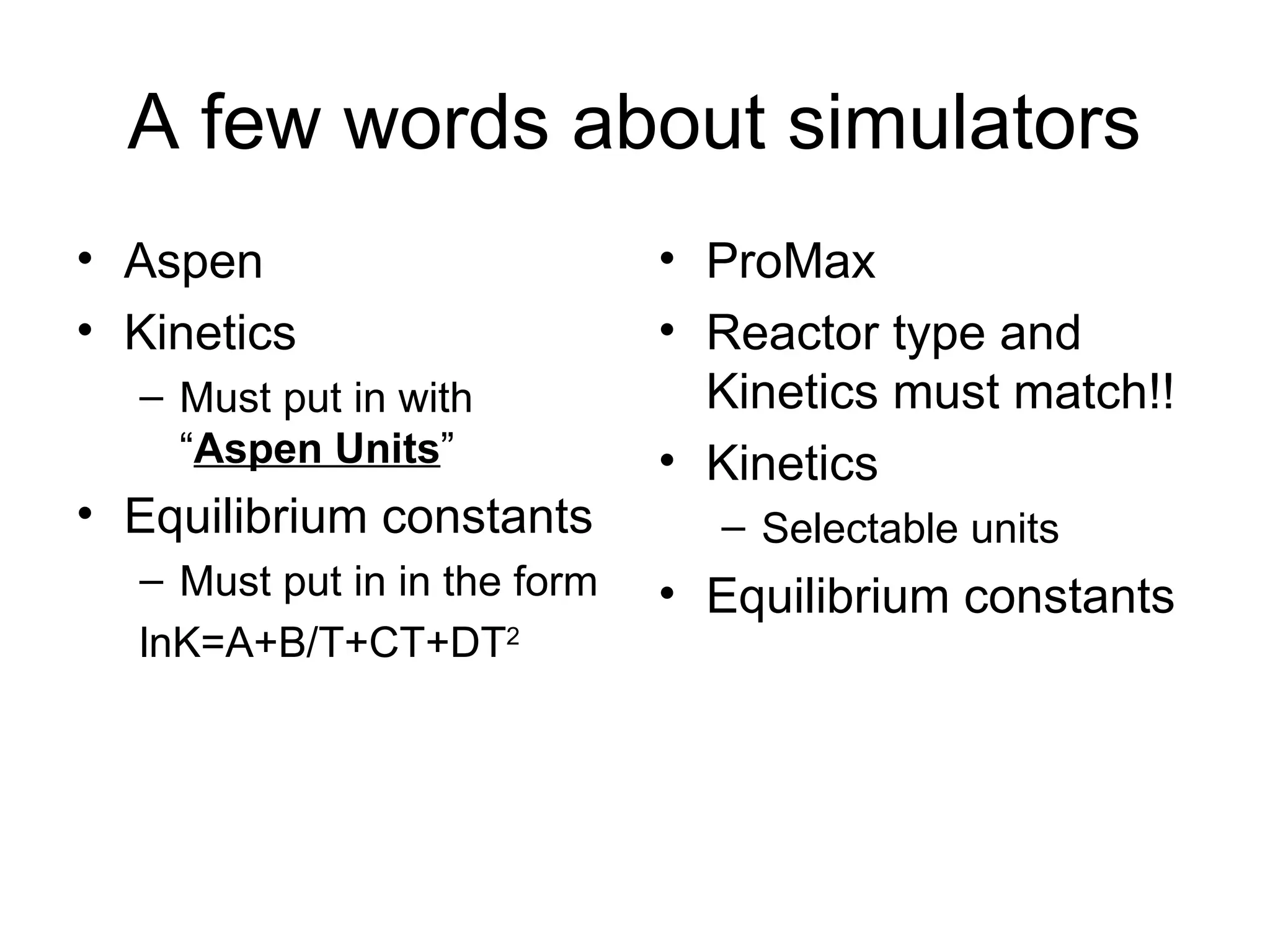 A few words about simulators
• Aspen
• Kinetics
– Must put in with
“Aspen Units”
• Equilibrium constants
– Must put in in the form
lnK=A+B/T+CT+DT2
• ProMax
• Reactor type and
Kinetics must match!!
• Kinetics
– Selectable units
• Equilibrium constants
 