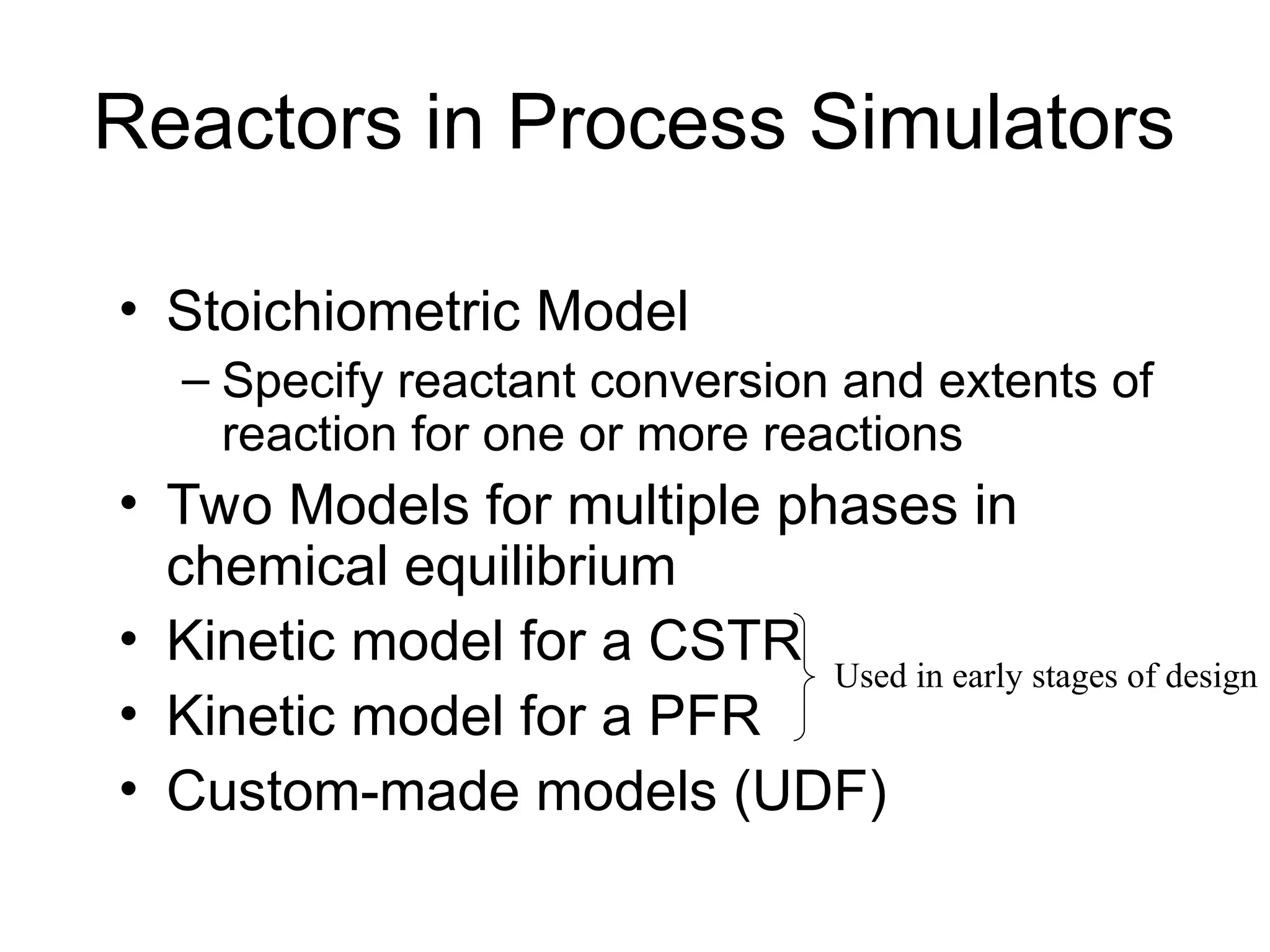 Reactors in Process Simulators
• Stoichiometric Model
– Specify reactant conversion and extents of
reaction for one or more reactions
• Two Models for multiple phases in
chemical equilibrium
• Kinetic model for a CSTR
• Kinetic model for a PFR
• Custom-made models (UDF)
Used in early stages of design
 