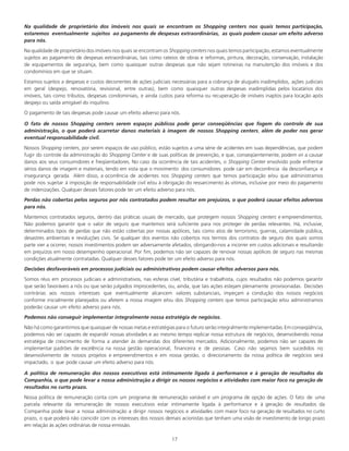 17
Na qualidade de proprietário dos imóveis nos quais se encontram os Shopping centers nos quais temos participação,
estaremos eventualmente sujeitos ao pagamento de despesas extraordinárias, as quais podem causar um efeito adverso
para nós.
Na qualidade de proprietário dos imóveis nos quais se encontramos Shopping centers nos quais temos participação,estamos eventualmente
sujeitos ao pagamento de despesas extraordinárias, tais como rateios de obras e reformas, pintura, decoração, conservação, instalação
de equipamentos de segurança, bem como quaisquer outras despesas que não sejam rotineiras na manutenção dos imóveis e dos
condomínios em que se situam.
Estamos sujeitos a despesas e custos decorrentes de ações judiciais necessárias para a cobrança de aluguéis inadimplidos, ações judiciais
em geral (despejo, renovatória, revisional, entre outras), bem como quaisquer outras despesas inadimplidas pelos locatários dos
imóveis, tais como tributos, despesas condominiais, e ainda custos para reforma ou recuperação de imóveis inaptos para locação após
despejo ou saída amigável do inquilino.
O pagamento de tais despesas pode causar um efeito adverso para nós.
O fato de nossos Shopping centers serem espaços públicos pode gerar conseqüências que fogem do controle de sua
administração, o que poderá acarretar danos materiais à imagem de nossos Shopping centers, além de poder nos gerar
eventual responsabilidade civil.
Nossos Shopping centers, por serem espaços de uso público, estão sujeitos a uma série de acidentes em suas dependências, que podem
fugir do controle da administração do Shopping Center e de suas políticas de prevenção, e que, conseqüentemente, podem vir a causar
danos aos seus consumidores e freqüentadores. No caso da ocorrência de tais acidentes, o Shopping Center envolvido pode enfrentar
sérios danos de imagem e materiais, tendo em vista que o movimento dos consumidores pode cair em decorrência da desconfiança e
insegurança gerada. Além disso, a ocorrência de acidentes nos Shopping centers que temos participação e/ou que administramos
pode nos sujeitar à imposição de responsabilidade civil e/ou à obrigação do ressarcimento às vitimas, inclusive por meio do pagamento
de indenizações. Qualquer desses fatores pode ter um efeito adverso para nós.
Perdas não cobertas pelos seguros por nós contratados podem resultar em prejuízos, o que poderá causar efeitos adversos
para nós.
Mantemos contratados seguros, dentro das práticas usuais de mercado, que protegem nossos Shopping centers e empreendimentos.
Não podemos garantir que o valor de seguro que mantemos será suficiente para nos proteger de perdas relevantes. Há, inclusive,
determinados tipos de perdas que não estão cobertas por nossas apólices, tais como atos de terrorismo, guerras, calamidade pública,
desastres ambientais e revoluções civis. Se qualquer dos eventos não cobertos nos termos dos contratos de seguro dos quais somos
parte vier a ocorrer, nossos investimentos podem ser adversamente afetados, obrigando-nos a incorrer em custos adicionais e resultando
em prejuízos em nosso desempenho operacional. Por fim, podemos não ser capazes de renovar nossas apólices de seguro nas mesmas
condições atualmente contratadas. Qualquer desses fatores pode ter um efeito adverso para nós.
Decisões desfavoráveis em processos judiciais ou administrativos podem causar efeitos adversos para nós.
Somos réus em processos judiciais e administrativos, nas esferas cível, tributária e trabalhista, cujos resultados não podemos garantir
que serão favoráveis a nós ou que serão julgados improcedentes, ou, ainda, que tais ações estejam plenamente provisionadas. Decisões
contrárias aos nossos interesses que eventualmente alcancem valores substanciais, impeçam a condução dos nossos negócios
conforme inicialmente planejados ou afetem a nossa imagem e/ou dos Shopping centers que temos participação e/ou administramos
poderão causar um efeito adverso para nós.
Podemos não conseguir implementar integralmente nossa estratégia de negócios.
Não há como garantirmos que quaisquer de nossas metas e estratégias para o futuro serão integralmente implementadas.Em conseqüência,
podemos não ser capazes de expandir nossas atividades e ao mesmo tempo replicar nossa estrutura de negócios, desenvolvendo nossa
estratégia de crescimento de forma a atender às demandas dos diferentes mercados. Adicionalmente, podemos não ser capazes de
implementar padrões de excelência na nossa gestão operacional, financeira e de pessoas. Caso não sejamos bem sucedidos no
desenvolvimento de nossos projetos e empreendimentos e em nossa gestão, o direcionamento da nossa política de negócios será
impactado, o que pode causar um efeito adverso para nós.
A política de remuneração dos nossos executivos está intimamente ligada à performance e à geração de resultados da
Companhia, o que pode levar a nossa administração a dirigir os nossos negócios e atividades com maior foco na geração de
resultados no curto prazo.
Nossa política de remuneração conta com um programa de remuneração variável e um programa de opção de ações. O fato de uma
parcela relevante da remuneração de nossos executivos estar intimamente ligada à performance e à geração de resultados da
Companhia pode levar a nossa administração a dirigir nossos negócios e atividades com maior foco na geração de resultados no curto
prazo, o que poderá não coincidir com os interesses dos nossos demais acionistas que tenham uma visão de investimento de longo prazo
em relação às ações ordinárias de nossa emissão.
 