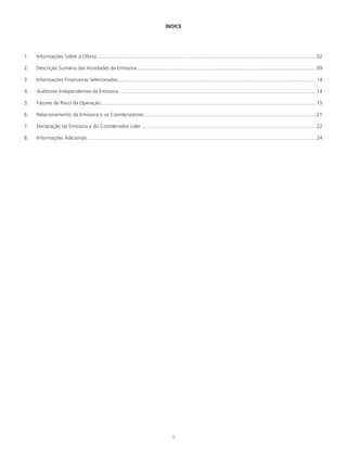 1
ÍNDICE
1.	 Informações Sobre a Oferta............................................................................................................................................................02
2.	 Descrição Sumária das Atividades da Emissora................................................................................................................................09
3.	 Informações Financeiras Selecionadas.............................................................................................................................................14
4.	 Auditores Independentes da Emissora............................................................................................................................................14
5.	 Fatores de Risco da Operação.........................................................................................................................................................15
6.	 Relacionamento da Emissora e os Coordenadores..........................................................................................................................21
7.	 Declaração da Emissora e do Coordenador Líder............................................................................................................................22
8.	 Informações Adicionais..................................................................................................................................................................24
 
