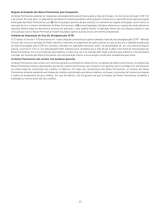 20
Resgate Antecipado das Notas Promissórias pela Companhia.
As Notas Promissórias poderão ser resgatadas antecipadamente pela Emissora após a Data de Emissão, nos termos da Instrução CVM 134
e da cártula. Em vista disso, os adquirentes das Notas Promissórias poderão sofrer prejuízos financeiros em decorrência do eventual resgate
antecipado das Notas Promissórias, pois (i) não há qualquer garantia de que existirão, no momento do resgate antecipado, outros ativos no
mercado de risco e retorno semelhantes às Notas Promissórias; e (ii) a atual legislação tributária referente ao imposto de renda determina
alíquotas diferenciadas em decorrência do prazo de aplicação, o que poderá resultar na aplicação efetiva de uma alíquota superior à que
seria aplicada caso as Notas Promissórias fossem liquidadas apenas quando de seu vencimento programado.
Validade da Estipulação da Taxa DI, divulgada pela CETIP.
O STJ editou a Súmula nº 176 declarando ser “nula a cláusula contratual que sujeita o devedor à taxa de juros divulgada pela CETIP”. Referida
Súmula não vincula as decisões do Poder Judiciário e decorreu do julgamento de ações judiciais em que se discutia a validade da aplicação
da Taxa DI divulgada pela CETIP em contratos utilizados em operações bancárias ativas. Há possibilidade de, em uma eventual disputa
judicial, a Súmula nº 176 vir a ser aplicada pelo Poder Judiciário para considerar que a Taxa DI não é válida como fator de remuneração das
Notas Promissórias. Em se concretizando esta hipótese, o índice que vier a ser indicado pelo Poder Judiciário para substituir a Taxa DI poderá
conceder aos titulares das Notas Promissórias uma remuneração inferior à remuneração inicialmente estabelecida para tanto.
As Notas Promissórias não contam com qualquer garantia.
As Notas Promissórias não contam com nenhuma garantia ou preferência. Dessa forma, na hipótese de falência da Emissora, os titulares das
Notas Promissórias estarão subordinados aos demais credores da Emissora que contarem com garantia real ou privilégio (em atendimento
ao critério legal de classificação dos créditos na falência). Em razão das características das Notas Promissórias, os titulares das Notas
Promissórias somente preferirão aos titulares de créditos subordinados aos demais credores, se houver, e acionistas da Emissora em relação
à ordem de recebimento de seus créditos. Em caso de falência, não há garantia de que os titulares das Notas Promissórias receberão a
totalidade ou mesmo parte dos seus créditos.
 