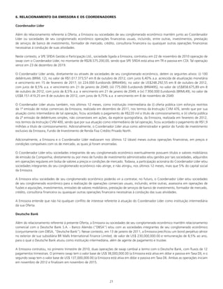 21
6. RELACIONAMENTO DA EMISSORA E OS COORDENADORES
Coordenador Líder
Além do relacionamento referente à Oferta, a Emissora ou sociedades de seu conglomerado econômico mantêm junto ao Coordenador
Líder ou sociedades de seu conglomerado econômico operações financeiras usuais, incluindo, entre outras, investimentos, prestação
de serviços de banco de investimento, formador de mercado, crédito, consultoria financeira ou quaisquer outras operações financeiras
necessárias à condução de suas atividades.
Neste contexto, a SPE SFIDA Gestão e Participação Ltd., sociedade ligada a Emissora, contratou em 22 de novembro de 2010 operação de
swap com o Coordenador Líder, no montante de R$28.575.200,00, sendo que SPE SFIDA está ativa em TR e passiva em CDI. Tal operação
vence em 23 de dezembro de 2019.
O Coordenador Líder ainda, diretamente ou através de sociedades de seu conglomerado econômico, detém os seguintes ativos: (i) 100
debêntures (BRML 12), no valor de R$1.017.373,57 em 8 de outubro de 2012, com juros 6,40% a.a. acrescida de atualização monetária
e vencimento em 15 de fevereiro de 2017; (ii) 224.000 Eurobonds (BRM49A), no valor de US$248.292,55 em 8 de outubro de 2012,
com juros de 8,5% a.a. e vencimento em 21 de janeiro de 2049; (iii) 775.000 Eurobonds (BRM49S), no valor de US$858.675,89 em 8
de outubro de 2012, com juros de 8,5% a.a. e vencimento em 21 de janeiro de 2049; e (iv) 7.956.000 Eurobonds (BRML49), no valor de
US$8.151.419,25 em 8 de outubro de 2012, com juros de 9,75% a.a. e vencimento em 8 de novembro de 2049.
O Coordenador Líder atuou também, nos últimos 12 meses, como instituição intermediária da (i) oferta pública com esforços restritos
da 1ª emissão de notas comerciais da Emissora, realizada em dezembro de 2011, nos termos da Instrução CVM 476, sendo que por sua
atuação como intermediário de tal operação, ficou acordado o pagamento de R$220 mil a título de comissionamento; e (ii) oferta pública
da 2ª emissão de debêntures simples, não conversíveis em ações, da espécie quirografária, da Emissora, realizada em fevereiro de 2012,
nos termos da Instrução CVM 400, sendo que por sua atuação como intermediário de tal operação, ficou acordado o pagamento de R$1,9
milhões a título de comissionamento. Adicionalmente, o Coordenador Líder atua como administrador e gestor do fundo de investimento
exclusivo da Emissora, Fundo de Investimento de Renda Fixa Crédito Privado North.
Adicionalmente, a Emissora e o Coordenador Líder realizaram nos últimos 12 (doze) meses outras operações financeiras, em preços e
condições compatíveis com os de mercado, as quais já foram encerradas.
O Coordenador Líder e/ou sociedades integrantes de seu conglomerado econômico eventualmente possuem títulos e valores mobiliários
de emissão da Companhia, diretamente ou por meio de fundos de investimento administrados e/ou geridos por tais sociedades, adquiridos
em operações regulares em bolsa de valores a preços e condições de mercado. Todavia, a participação acionária do Coordenador Líder e/ou
sociedades integrantes do seu conglomerado econômico não atinge, e não atingiu, nos últimos 12 meses, mais que 5% do capital social
da Emissora.
A Emissora e/ou sociedades de seu conglomerado econômico poderão vir a contratar, no futuro, o Coordenador Líder e/ou sociedades
de seu conglomerado econômico para a realização de operações comerciais usuais, incluindo, entre outras, assessoria em operações de
fusões e aquisições, investimentos, emissões de valores mobiliários, prestação de serviços de banco de investimento, formador de mercado,
crédito, consultoria financeira ou quaisquer outras operações financeira necessárias à condução das suas atividades.
A Emissora entende que não há qualquer conflito de interesse referente à atuação do Coordenador Líder como instituição intermediária
da sua Oferta.
Deutsche Bank
Além do relacionamento referente à presente Oferta, a Emissora ou sociedades de seu conglomerado econômico mantêm relacionamento
comercial com o Deutsche Bank S.A. - Banco Alemão (“DBSA”) e/ou com as sociedades integrantes de seu conglomerado econômico
(conjuntamente com DBSA, “Deutsche Bank”). Nesse contexto, em 13 de janeiro de 2011, a Emissora precificou um bond perpétuo sênior
no exterior de sua subsidiária BR Malls International Finance Limited, de valor de US$ 230,000,000.00 e remuneração de 8,5% ao ano,
para o qual o Deutsche Bank atuou como instituição intermediária, além de agente de pagamento e trustee.
A Emissora contratou, no primeiro trimestre de 2010, duas operações de swap cambial a termo com o Deutsche Bank, com fluxos de 12
pagamentos trimestrais. O primeiro swap tem o valor base de US$ 38,000,000.00 (a Emissora está ativa em dólar e passiva em Taxa DI), e o
segundo swap tem o valor base de US$ 137,000,000.00 (a Emissora está ativa em dólar e passiva em Taxa DI). Ambas as operações iniciam
em novembro de 2012 e finalizam em novembro de 2015.
 