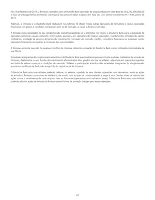 22
Em 23 de fevereiro de 2011, a Emissora contratou com o Deutsche Bank operação de swap cambial com valor base de US$ 230.000.000,00
e fluxo de 20 pagamentos trimestrais (a Emissora está ativa em dólar e passiva em Taxa DI), com último vencimento em 14 de janeiro de
2016.
Ademais, a Emissora e o Deutsche Bank realizaram nos últimos 12 (doze) meses outras operações de derivativos e outras operações
financeiras, em preços e condições compatíveis com os de mercado, as quais já foram encerradas.
A Emissora e/ou sociedades de seu conglomerado econômico poderão vir a contratar, no futuro, o Deutsche Bank para a realização de
operações comerciais usuais, incluindo, entre outras, assessoria em operações de fusões e aquisições, investimentos, emissões de valores
mobiliários, prestação de serviços de banco de investimento, formador de mercado, crédito, consultoria financeira ou quaisquer outras
operações financeiras necessárias à condução das suas atividades.
A Emissora entende que não há qualquer conflito de interesse referente à atuação do Deutsche Bank como instituição intermediária de
sua Oferta.
Sociedades integrantes do conglomerado econômico do Deutsche Bank eventualmente possuem títulos e valores mobiliários de emissão da
Emissora, diretamente ou em fundos de investimento administrados e/ou geridos por tais sociedades, adquiridas em operações regulares
em bolsa de valores a preços e condições de mercado. Todavia, a participação acionária das sociedades integrantes do conglomerado
econômico do Deutsche Bank não atinge 5% do capital social da Emissora.
O Deutsche Bank e/ou suas afiliadas poderão celebrar, no exterior, a pedido de seus clientes, operações com derivativos, tendo as ações
de emissão a Emissora como ativo de referência, de acordo com as quais se comprometerão a pagar a seus clientes a taxa de retorno das
ações contra o recebimento de taxas de juros fixas ou flutuantes (operações com total return swap). O Deutsche Bank e/ou suas afiliadas
poderão adquirir ações de emissão da Emissora como forma de proteção (hedge) para essas operações.
 