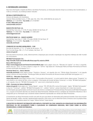 24
8. INFORMAÇÕES ADICIONAIS
Para mais informações a respeito da Oferta e das Notas Promissórias, os interessados deverão dirigir-se ao endereço dos Coordenadores, à
CVM ou à Emissora, nos endereços abaixo indicados:
BR MALLS PARTICIPAÇÕES S.A.
Diretoria de Relações com Investidores
Avenida Afrânio de Melo Franco, nº 290, salas 102, 103 e 104, 22430-060 Rio de Janeiro, RJ
Telefone: (21) 3138-9900 - Fac-símile: (21) 3138-9901
E-mail: ri@brmalls.com.br
www.brmalls.com.br/ri
BANCO BTG PACTUAL S.A.
Avenida Brig. Faria Lima, nº 3.729, 9º andar, 04538-133 São Paulo, SP
Telefone: (11) 3383-2000 - Fac-símile: (11) 3383-2001
www.btgpactual.com
DEUTSCHE BANK S.A. - BANCO ALEMÃO
Avenida Brig. Faria Lima, nº 3.900, 14º andar, 04538-132 São Paulo, SP
Telefone: (11) 2113-5354 - Fac-símile: (11) 2113-5110
www.db.com/brazil
COMISSÃO DE VALORES MOBILIÁRIOS - CVM
Rua Sete de Setembro, nº 111 - 5º andar, Rio de Janeiro - RJ
Rua Cincinato Braga, 340 - 2º, 3º e 4º andares, São Paulo - SP
www.cvm.gov.br
Este documento encontra-se, ainda, eletronicamente à disposição para consulta e reprodução nos seguintes endereços da rede mundial
de computadores:
BR Malls Participações S.A.:
http://brmalls.riweb.com.br/Brmalls/Show.aspx?id_materia=39545
Banco BTG Pactual S.A.
https://www.btgpactual.com/home/InvestmentBank.aspx (nesta página clicar em “Mercado de Capitais” no menu à esquerda,
depois clicar em “2012” no menu à direita e a seguir em “Lâmina” logo abaixo de “Distribuição Pública de Notas Promissórias da Terceira
Emissão da BR Malls Participações S.A.”).
Deutsche Bank S.A. – Banco Alemão:
www.db.com/brazil (nesta página acessar “Produtos e Serviços”, em seguida clicar em “Ofertas Notas Promissórias” e em seguida
acessar a lâmina com denominação “Distribuição Pública de Notas Promissórias da Terceira Emissão da BR Malls Participações S.A.”).
CETIP S.A. – Mercados Organizados:
www.cetip.com.br (nesta página acessar o item “Comunicados e Documentos”, no canto superior direito, depois acessar “Prospecto” no
canto direito e, em critérios de filtro, incluir a categoria “Informações de Emissão de Notas Comerciais” e o título “BR Malls Participações”
e, em seguida, clicar em “BR Malls Participações S.A.” para iniciar o download da Lâmina).
CVM – Comissão de Valores Mobiliários:
www.cvm.gov.br (nesta página em “Acesso Rápido”, acessar “ITR, DFP, IAN, IPE e outras Informações”, digitar “BR Malls Participações”
e clicar em “Continuar”, subitem “BR Malls Participações S.A.”, subitem “Lâmina”, acessar download com a data mais recente).
As informações aqui apresentadas constituem resumo dos termos e condições da 3ª Emissão de Notas Promissórias da BR Malls Participações
S.A., as quais se encontram descritas nas cártulas das Notas Promissórias. Referidos termos e condições são meramente indicativos e não é
assegurado que as informações aqui constantes estarão totalmente reproduzidas nas cártulas das Notas Promissórias.
O investimento nas Notas Promissórias envolve uma série de riscos que devem ser observados pelo potencial investidor. Esses riscos incluem
fatores de liquidez, crédito, mercado, regulamentação específica, entre outros, que se relacionam tanto à Emissora como às próprias Notas
Promissórias. Os investidores devem ler a seção “Fatores de Risco” desta Lâmina.
O REGISTRO DA PRESENTE DISTRIBUIÇÃO NÃO IMPLICA, POR PARTE DA CVM, GARANTIA DA VERACIDADE DAS INFORMAÇÕES
PRESTADAS OU EM JULGAMENTO SOBRE A QUALIDADE DA COMPANHIA EMISSORA, BEM COMO SOBRE AS NOTAS
PROMISSÓRIAS A SEREM DISTRIBUÍDAS.
 