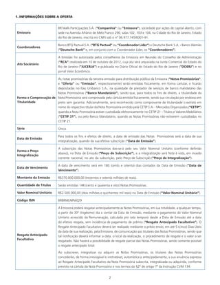 2
1. INFORMAÇÕES SOBRE A OFERTA
Emissora
BR Malls Participações S.A. (“Companhia” ou “Emissora”), sociedade por ações de capital aberto, com
sede na Avenida Afrânio de Melo Franco 290, salas 102, 103 e 104, na Cidade do Rio de Janeiro, Estado
do Rio de Janeiro, inscrita no CNPJ sob o nº 06.977.745/0001-91.
Coordenadores
Banco BTG Pactual S.A. (“BTG Pactual” ou “Coordenador Líder”) e Deutsche Bank S.A. - Banco Alemão
(“Deutsche Bank” e, em conjunto com o Coordenador Líder, os “Coordenadores”).
Ato Societário
A Emissão foi autorizada pelos conselheiros da Emissora em Reunião do Conselho de Administração
(“RCA”) realizada em 10 de outubro de 2012, cuja ata será arquivada na Junta Comercial do Estado do
Rio de Janeiro (“JUCERJA”) e publicada no Diário Oficial do Estado do Rio de Janeiro (“DOERJ”) e no
jornal Valor Econômico.
Forma e Comprovação de
Titularidade
As notas promissórias da terceira emissão para distribuição pública da Emissora (“Notas Promissórias”,
e “Oferta” ou “Emissão”, respectivamente) serão emitidas fisicamente, em forma cartular, e ficarão
depositadas no Itaú Unibanco S.A., na qualidade de prestador de serviços de banco mandatário das
Notas Promissórias (“Banco Mandatário”), sendo que, para todos os fins de direito, a titularidade da
Nota Promissória será comprovada pela cártula emitida fisicamente, sendo sua circulação por endosso em
preto sem garantia. Adicionalmente, será reconhecido como comprovante de titularidade o extrato em
nome do respectivo titular da Nota Promissória emitido pela CETIP S.A. - Mercados Organizados (“CETIP”)
quando a Nota Promissória estiver custodiada eletronicamente no CETIP 21 - Títulos e Valores Mobiliários
(“CETIP 21”), ou pelo Banco Mandatário, quando as Notas Promissórias não estiverem custodiadas no
CETIP 21.
Série Única.
Data de Emissão
Para todos os fins e efeitos de direito, a data de emissão das Notas Promissórias será a data de sua
integralização, quando da sua efetiva subscrição (“Data de Emissão”).
Forma e Preço
Integralização
A subscrição das Notas Promissórias das-se-á pelo seu Valor Nominal Unitário (conforme definido
abaixo), na Data de Emissão (“Preço de Subscrição”), e a integralização será feita à vista, em moeda
corrente nacional, no ato da subscrição, pelo Preço de Subscrição (“Preço de Integralização”).
Data de Vencimento
A data de vencimento será em 180 (cento e oitenta) dias contados da Data de Emissão (“Data de
Vencimento”).
Montante da Emissão R$370.000.000,00 (trezentos e setenta milhões de reais).
Quantidade de Títulos Serão emitidas 148 (cento e quarenta e oito) Notas Promissórias.
Valor Nominal Unitário R$2.500.000,00 (dois milhões e quinhentos mil reais) na Data de Emissão (“Valor Nominal Unitário”).
Código ISIN BRBRMLNPM029
Resgate Antecipado
Facultativo
A Emissora poderá resgatar antecipadamente as Notas Promissórias, em sua totalidade, a qualquer tempo,
a partir do 30º (trigésimo) dia a contar da Data de Emissão, mediante o pagamento do Valor Nominal
Unitário acrescido da Remuneração, calculada pro rata temporis desde a Data de Emissão até a data
do efetivo resgate, sem incidência de pagamento de prêmio (“Resgate Antecipado Facultativo”). O
Resgate Antecipado Facultativo deverá ser realizado mediante o prévio envio, em até 5 (cinco) Dias Úteis
da data de sua realização, pela Emissora, de comunicação aos titulares das Notas Promissórias, sendo que
tal notificação deverá informar a data, o local da realização, o procedimento de resgate e o valor a ser
resgatado. Não haverá a possibilidade de resgate parcial das Notas Promissórias, sendo somente possível
o resgate antecipado total.
Ao subscrever, integralizar ou adquirir as Notas Promissórias, os titulares das Notas Promissórias
concederão, de forma irrevogável e irretratável, automática e antecipadamente, a sua anuência expressa
ao Resgate Antecipado Facultativo da Nota Promissória subscrita, integralizada ou adquirida, conforme
previsto na cártula da Nota Promissória e nos termos do §2º do artigo 7º da Instrução CVM 134.
 