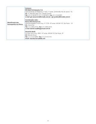 8
Identificação dos
Participantes da Oferta
Emissora:
BR Malls Participações S.A.
Avenida Borges de Medeiros, nº 633, 1º andar, 22430-060, Rio de Janeiro - RJ
At.: Sr. Marcelo Lage / Sra. Cláudia Lacerda
Tel.: (21) 3138-9973 / (21) 3138-9918 - Fax: (21) 3138-9901
e-mail: gd_tesouraria@brmalls.com.br / gd_jurídico@brmalls.com.br
Coordenador Líder:
Banco BTG Pactual S.A.
Avenida Brigadeiro Faria Lima, nº 3.729 - 8º andar, 04538-133, São Paulo - SP
At.: Daniel Vaz
Tel.: (11) 3383-2576 - Fax: (11) 3383-2474
e-mail: daniel.vaz@btgpactual.com.br
Deutsche Bank:
Av. Brig. Faria Lima, 3900, 14º andar, 04538-132 São Paulo, SP
At: Marcelo Ferraz
Tel.: (11) 2113 5698 - Fax: (11) 2113 5110
email: marcelo.ferraz@db.com
 