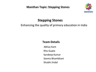 Manthan Topic: Stepping Stones
Stepping Stones
Enhancing the quality of primary education in India
Team Details
Abhay Kant
Ritu Gupta
Sandeep Kumar
Seema Bhambhani
Shubhi Jindal
 