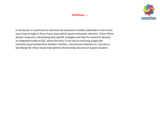 Co ti ue……
In conclusion, it is pertinent to note that the assessment studies undertaken in the recent
years have brought to focus many issues which require immediate attention. These efforts
will go a long way in developing local specific strategies and help the system to develop
an integrated model of UEE, where the focus is not only on removing supply side
constrains by providing more teachers, facilities, instructional materials etc., but also in
identifying the critical inputs that optimise the learning outcomes in a given situation.
 