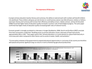 A proper primary education teaches literacy and numeracy; the ability to read and work with numbers will benefit children
into adulthood. These children will grow up to be farmers or small business owners (see Microfinance), mothers or fathers;
even basic literacy and numeracy will increase their efficiency and ability to learn. Indeed, Jamison, Jamison & Hanushek
006 fou d that highe le els of edu atio ualit i eased a ou t ’s ate of te h ologi al p og ess. The sa e pape
confirmed that higher levels of education quality increased growth rates of national income.
Economic growth is strongly correlated to a decrease in hunger (Soubbotina, 2004). Burchi and De Muro (2007) conclude
f o thei e o o et i odel that dou li g a ess to p i a edu atio auses a de ease of food i se u it
app o i atel 0% o %. Thei pape asse ts that p i a edu atio is a u ial ele e t to edu e food i se u it i
u al a eas,e e he o pa ed to othe fa to s su h as a ess to ate , health, a d sa itatio .
Cu e t poli i itiati es of the go e e t to e pa d edu atio al oppo tu ities i u al a eas of the ou t a e therefore
well-placed and promise significant long- u etu s i te s of olste i g ag i ultu al p odu ti it
The Importance Of Education
 