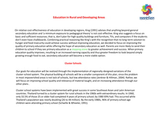 Education in Rural and Developing Areas
On relative cost-effectiveness of education in developing regions, King (1991) advises that anything beyond general
secondary education and 'a minimum exposure to pedagogical theory' is not cost-effective. King also suggests a focus on
basic and sufficient resources; that is, don't plan for high quality buildings and furniture, TVs, and computers if the students
do ’t e e ha e halk oa ds. Co i i g p a ti al easo i g like Ki g’s ith the e og itio that o lo g-term solution to
hunger and food insecurity could achieve success without improving education, we decided to focus on improving the
quality of primary education while offering the hope of secondary education as well. Parents are more likely to send their
children to school if they see primary education as a stepping stone to greater achievement and success. When primary
education quality improves, resulting in an increased earning capacity and thus greater freedom to look beyond simply
growing enough food to eat, secondary education will become a more viable option.
Cluster Schools
Our goals for education will be realized through the implementation of regionally-designed variations of the
cluster-school system. The physical building of schools will be a smaller component of this plan, since the problem
in most impoverished areas is not lack of schools, but low attendance rates (Jenkner & Hillman, 2004). Rather, we
will focus on improving school quality and relevancy of material taught, and on increasing attendance through our
other plans .
Cluster school systems have been implemented with great success in some Southeast Asian and Latin American
countries. Thailand turned to a cluster system for rural schools in the 1960s with extraordinary results. In 1960,
only 33.5% of those 25 or older had completed 4 years of primary school; by 1980 69% had. This occurred while
Thailand's population was nearly doubling (26 to 44 million). By the early 1980s, 96% of primary school-age
children were attending primary school (Schwille & Wheeler, 1991).
 