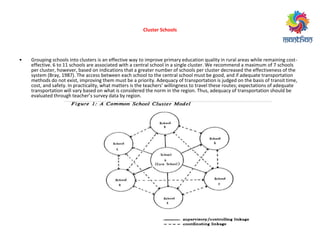 Cluster Schools
• Grouping schools into clusters is an effective way to improve primary education quality in rural areas while remaining cost-
effective. 6 to 11 schools are associated with a central school in a single cluster. We recommend a maximum of 7 schools
per cluster, however, based on indications that a greater number of schools per cluster decreased the effectiveness of the
system (Bray, 1987). The access between each school to the central school must be good, and if adequate transportation
methods do not exist, improving them must be a priority. Adequacy of transportation is judged on the basis of transit time,
ost, a d safet . I p a ti alit , hat atte s is the tea he s’ illi g ess to t a el these outes; e pe tatio s of ade uate
transportation will vary based on what is considered the norm in the region. Thus, adequacy of transportation should be
e aluated th ough tea he ’s su e data egio .
 