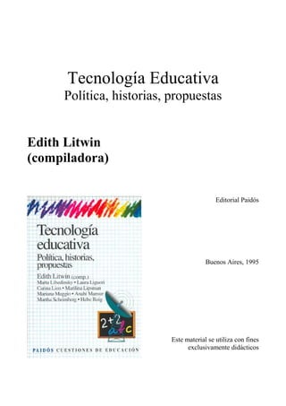 Tecnología Educativa
     Política, historias, propuestas


Edith Litwin
(compiladora)

                                           Editorial Paidós




                                       Buenos Aires, 1995




                          Este material se utiliza con fines
                                exclusivamente didácticos
 