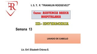 Lic. Enf. Elizabeth Chávez S.
Semana 13
I. S. T. P. “FRANKLIN ROOSEVELT”
Curso: ASISTENCIA BASICA
HOSPITALARIA
LAVADO DE CABELLO
 