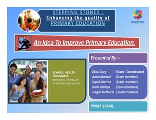 STEPPING STONES :STEPPING STONES :
Enhancing the quality of
PRIMARY EDUCATION
An Idea To Improve Primary Education.
Presented By :-
Vikas Garg (Team - Coordinator)
Aman Bansal (Team member)
Gopal Sharma (Team member)
Amit Chimpa (Team member)
Gagan Kathuria (Team member)
PPIMT ,HISAR.
 