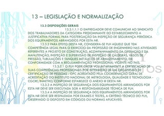 13 – LEGISLAÇÃO E NORMALIZAÇÃO
13.3 DISPOSIÇÕES GERAIS
13.3.1.1.1 O EMPREGADOR DEVE COMUNICAR AO SINDICATO
DOS TRABALHADORES DA CATEGORIA PREDOMINANTE DO ESTABELECIMENTO A
JUSTIFICATIVA FORMAL PARA POSTERGAÇÃO DA INSPEÇÃO DE SEGURANÇA PERIÓDICA
DOS EQUIPAMENTOS ABRANGIDOS POR ESTA NR.
13.3.2 PARA EFEITO DESTA NR, CONSIDERA-SE PLH AQUELE QUE TEM
COMPETÊNCIA LEGAL PARA O EXERCÍCIO DA PROFISSÃO DE ENGENHEIRO NAS ATIVIDADES
REFERENTES A PROJETO DE CONSTRUÇÃO, ACOMPANHAMENTO DA OPERAÇÃO E DA
MANUTENÇÃO, INSPEÇÃO E SUPERVISÃO DE INSPEÇÃO DE CALDEIRAS, VASOS DE
PRESSÃO, TUBULAÇÕES E TANQUES METÁLICOS DE ARMAZENAMENTO, EM
CONFORMIDADE COM A REGULAMENTAÇÃO PROFISSIONAL VIGENTE NO PAÍS.
13.3.2.1 O PLH PODE OBTER VOLUNTARIAMENTE A CERTIFICAÇÃO DE
SUAS COMPETÊNCIAS PROFISSIONAIS POR INTERMÉDIO DE UM ORGANISMO DE
CERTIFICAÇÃO DE PESSOAS - OPC ACREDITADO PELA COORDENAÇÃO GERAL DE
ACREDITAÇÃO DO INSTITUTO NACIONAL DE METROLOGIA, QUALIDADE E TECNOLOGIA -
CGCRE/INMETRO, CONFORME ESTABELECE O ANEXO III DESTA NR.
13.3.3 A INSPEÇÃO DE SEGURANÇA DOS EQUIPAMENTOS ABRANGIDOS POR
ESTA NR DEVE SER EXECUTADA SOB A RESPONSABILIDADE TÉCNICA DE PLH.
13.3.4 A INSPEÇÃO DE SEGURANÇA DOS EQUIPAMENTOS ABRANGIDOS POR
ESTA NR DEVE SER RESPALDADA POR EXAMES E TESTES, A CRITÉRIO TÉCNICO DO PLH,
OBSERVADO O DISPOSTO EM CÓDIGOS OU NORMAS APLICÁVEIS.
 