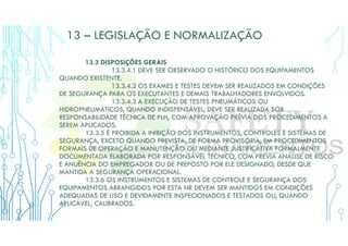 13 – LEGISLAÇÃO E NORMALIZAÇÃO
13.3 DISPOSIÇÕES GERAIS
13.3.4.1 DEVE SER OBSERVADO O HISTÓRICO DOS EQUIPAMENTOS
QUANDO EXISTENTE.
13.3.4.2 OS EXAMES E TESTES DEVEM SER REALIZADOS EM CONDIÇÕES
DE SEGURANÇA PARA OS EXECUTANTES E DEMAIS TRABALHADORES ENVOLVIDOS.
13.3.4.3 A EXECUÇÃO DE TESTES PNEUMÁTICOS OU
HIDROPNEUMÁTICOS, QUANDO INDISPENSÁVEL, DEVE SER REALIZADA SOB
RESPONSABILIDADE TÉCNICA DE PLH, COM APROVAÇÃO PRÉVIA DOS PROCEDIMENTOS A
SEREM APLICADOS.
13.3.5 É PROIBIDA A INIBIÇÃO DOS INSTRUMENTOS, CONTROLES E SISTEMAS DE
SEGURANÇA, EXCETO QUANDO PREVISTA, DE FORMA PROVISÓRIA, EM PROCEDIMENTOS
FORMAIS DE OPERAÇÃO E MANUTENÇÃO OU MEDIANTE JUSTIFICATIVA FORMALMENTE
DOCUMENTADA ELABORADA POR RESPONSÁVEL TÉCNICO, COM PRÉVIA ANÁLISE DE RISCO
E ANUÊNCIA DO EMPREGADOR OU DE PREPOSTO POR ELE DESIGNADO, DESDE QUE
MANTIDA A SEGURANÇA OPERACIONAL.
13.3.6 OS INSTRUMENTOS E SISTEMAS DE CONTROLE E SEGURANÇA DOS
EQUIPAMENTOS ABRANGIDOS POR ESTA NR DEVEM SER MANTIDOS EM CONDIÇÕES
ADEQUADAS DE USO E DEVIDAMENTE INSPECIONADOS E TESTADOS OU, QUANDO
APLICÁVEL, CALIBRADOS.
 