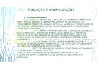 13 – LEGISLAÇÃO E NORMALIZAÇÃO
13.3 DISPOSIÇÕES GERAIS
13.3.7 TODOS OS REPAROS OU ALTERAÇÕES EM EQUIPAMENTOS ABRANGIDOS
NESTA NR DEVEM RESPEITAR OS RESPECTIVOS CÓDIGOS DE CONSTRUÇÃO E AS
PRESCRIÇÕES DO FABRICANTE NO QUE SE REFERE A: A) MATERIAIS; B) PROCEDIMENTOS DE
EXECUÇÃO; C) PROCEDIMENTOS DE CONTROLE DE QUALIDADE; E D) QUALIFICAÇÃO E
CERTIFICAÇÃO DE PESSOAL.
13.3.7.1 QUANDO NÃO FOR CONHECIDO O CÓDIGO DE CONSTRUÇÃO,
DEVE SER RESPEITADA A CONCEPÇÃO ORIGINAL DA CALDEIRA, VASO DE PRESSÃO,
TUBULAÇÃO OU TANQUE METÁLICO DE ARMAZENAMENTO, EMPREGANDO-SE OS
PROCEDIMENTOS DE CONTROLE PRESCRITOS PELOS CÓDIGOS APLICÁVEIS A ESSES
EQUIPAMENTOS.
13.3.7.2 A CRITÉRIO TÉCNICO DO PLH, PODEM SER UTILIZADAS
TECNOLOGIAS DE CÁLCULO OU PROCEDIMENTOS MAIS AVANÇADOS, EM SUBSTITUIÇÃO
AOS PREVISTOS PELOS CÓDIGOS DE CONSTRUÇÃO.
13.3.7.3 PROJETOS DE ALTERAÇÃO OU REPARO DEVEM SER CONCEBIDOS
PREVIAMENTE NAS SEGUINTES SITUAÇÕES:
A) SEMPRE QUE AS CONDIÇÕES DE PROJETO FOREM MODIFICADAS; OU
B) SEMPRE QUE FOREM REALIZADOS REPAROS QUE POSSAM COMPROMETER A
SEGURANÇA.
 