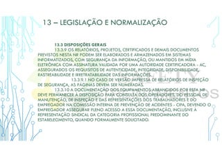 13 – LEGISLAÇÃO E NORMALIZAÇÃO
13.3 DISPOSIÇÕES GERAIS
13.3.9 OS RELATÓRIOS, PROJETOS, CERTIFICADOS E DEMAIS DOCUMENTOS
PREVISTOS NESTA NR PODEM SER ELABORADOS E ARMAZENADOS EM SISTEMAS
INFORMATIZADOS, COM SEGURANÇA DA INFORMAÇÃO, OU MANTIDOS EM MÍDIA
ELETRÔNICA COM ASSINATURA VALIDADA POR UMA AUTORIDADE CERTIFICADORA - AC,
ASSEGURADOS OS REQUISITOS DE AUTENTICIDADE, INTEGRIDADE, DISPONIBILIDADE,
RASTREABILIDADE E IRRETRATABILIDADE DAS INFORMAÇÕES.
13.3.9.1 NO CASO DE VERSÃO IMPRESSA DE RELATÓRIOS DE INSPEÇÃO
DE SEGURANÇA, AS PÁGINAS DEVEM SER NUMERADAS.
13.3.10 A DOCUMENTAÇÃO DOS EQUIPAMENTOS ABRANGIDOS POR ESTA NR
DEVE PERMANECER À DISPOSIÇÃO PARA CONSULTA DOS OPERADORES, DO PESSOAL DE
MANUTENÇÃO, DE INSPEÇÃO E DAS REPRESENTAÇÕES DOS TRABALHADORES E DO
EMPREGADOR NA COMISSÃO INTERNA DE PREVENÇÃO DE ACIDENTES - CIPA, DEVENDO O
EMPREGADOR ASSEGURAR PLENO ACESSO A ESSA DOCUMENTAÇÃO, INCLUSIVE À
REPRESENTAÇÃO SINDICAL DA CATEGORIA PROFISSIONAL PREDOMINANTE DO
ESTABELECIMENTO, QUANDO FORMALMENTE SOLICITADO.
 