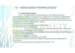 13 – LEGISLAÇÃO E NORMALIZAÇÃO
13.3 DISPOSIÇÕES GERAIS
13.3.11 O EMPREGADOR DEVE COMUNICAR À AUTORIDADE REGIONAL
COMPETENTE EM MATÉRIA DE TRABALHO E AO SINDICATO DA CATEGORIA PROFISSIONAL
PREDOMINANTE DO ESTABELECIMENTO A OCORRÊNCIA DE VAZAMENTO, INCÊNDIO OU
EXPLOSÃO ENVOLVENDO EQUIPAMENTOS ABRANGIDOS POR ESTA NR QUE TENHA COMO
CONSEQUÊNCIA UMA DAS SITUAÇÕES A SEGUIR:
A) MORTE DE TRABALHADOR(ES);
B) INTERNAÇÃO HOSPITALAR DE TRABALHADOR(ES); OU
C) EVENTOS DE GRANDE PROPORÇÃO.
13.3.11.1 A COMUNICAÇÃO DEVE SER ENCAMINHADA ATÉ O SEGUNDO
DIA ÚTIL APÓS A OCORRÊNCIA E DEVE CONTER:
A) RAZÃO SOCIAL DO EMPREGADOR, ENDEREÇO, LOCAL, DATA E HORA DA OCORRÊNCIA;
B) DESCRIÇÃO DA OCORRÊNCIA;
C) NOME E FUNÇÃO DA(S) VÍTIMA(S);
D) PROCEDIMENTOS DE INVESTIGAÇÃO ADOTADOS;
E) CÓPIA DO ÚLTIMO RELATÓRIO DE INSPEÇÃO DE SEGURANÇA DO EQUIPAMENTO
ENVOLVIDO; E
F) CÓPIA DA COMUNICAÇÃO DE ACIDENTE DE TRABALHO - CAT.
 