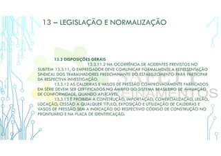 13 – LEGISLAÇÃO E NORMALIZAÇÃO
13.3 DISPOSIÇÕES GERAIS
13.3.11.2 NA OCORRÊNCIA DE ACIDENTES PREVISTOS NO
SUBITEM 13.3.11, O EMPREGADOR DEVE COMUNICAR FORMALMENTE A REPRESENTAÇÃO
SINDICAL DOS TRABALHADORES PREDOMINANTE DO ESTABELECIMENTO PARA PARTICIPAR
DA RESPECTIVA INVESTIGAÇÃO.
13.3.12 AS CALDEIRAS E VASOS DE PRESSÃO COMPROVADAMENTE FABRICADOS
EM SÉRIE DEVEM SER CERTIFICADOS NO ÂMBITO DO SISTEMA BRASILEIRO DE AVALIAÇÃO
DE CONFORMIDADE, QUANDO APLICÁVEL.
13.3.13 É PROIBIDA A CONSTRUÇÃO, IMPORTAÇÃO, COMERCIALIZAÇÃO, LEILÃO,
LOCAÇÃO, CESSÃO A QUALQUER TÍTULO, EXPOSIÇÃO E UTILIZAÇÃO DE CALDEIRAS E
VASOS DE PRESSÃO SEM A INDICAÇÃO DO RESPECTIVO CÓDIGO DE CONSTRUÇÃO NO
PRONTUÁRIO E NA PLACA DE IDENTIFICAÇÃO.
 
