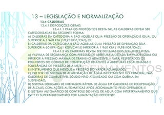 13 – LEGISLAÇÃO E NORMALIZAÇÃO
13.4 CALDEIRAS
13.4.1 DISPOSIÇÕES GERAIS
13.4.1.1 PARA OS PROPÓSITOS DESTA NR, AS CALDEIRAS DEVEM SER
CATEGORIZADAS DA SEGUINTE FORMA:
A) CALDEIRAS DA CATEGORIA A SÃO AQUELAS CUJA PRESSÃO DE OPERAÇÃO É IGUAL OU
SUPERIOR A 1.960 KPA (19,98 KGF/CM²); OU
B) CALDEIRAS DA CATEGORIA B SÃO AQUELAS CUJA PRESSÃO DE OPERAÇÃO SEJA
SUPERIOR A 60 KPA (0,61 KGF/CM²) E INFERIOR A 1 960 KPA (19,98 KGF/CM2).
13.4.1.2 AS CALDEIRAS DEVEM SER DOTADAS DOS SEGUINTES ITENS:
A) VÁLVULA DE SEGURANÇA COM PRESSÃO DE ABERTURA AJUSTADA EM VALOR IGUAL OU
INFERIOR À PRESSÃO MÁXIMA DE TRABALHO ADMISSÍVEL - PMTA, RESPEITADOS OS
REQUISITOS DO CÓDIGO DE CONSTRUÇÃO RELATIVOS A ABERTURAS ESCALONADAS E
TOLERÂNCIAS DE PRESSÃO DE AJUSTE;
B) INSTRUMENTO QUE INDIQUE A PRESSÃO DO VAPOR ACUMULADO;
C) INJETOR OU SISTEMA DE ALIMENTAÇÃO DE ÁGUA INDEPENDENTE DO PRINCIPAL, NAS
CALDEIRAS DE COMBUSTÍVEL SÓLIDO NÃO ATOMIZADO OU COM QUEIMA EM
SUSPENSÃO;
D) SISTEMA DEDICADO DE DRENAGEM RÁPIDA DE ÁGUA EM CALDEIRAS DE RECUPERAÇÃO
DE ÁLCALIS, COM AÇÕES AUTOMÁTICAS APÓS ACIONAMENTO PELO OPERADOR; E
E) SISTEMA AUTOMÁTICO DE CONTROLE DO NÍVEL DE ÁGUA COM INTERTRAVAMENTO QUE
EVITE O SUPERAQUECIMENTO POR ALIMENTAÇÃO DEFICIENTE.
 
