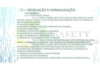 13 – LEGISLAÇÃO E NORMALIZAÇÃO
13.4 CALDEIRAS
13.4.1 DISPOSIÇÕES GERAIS
13.4.1.3 TODA CALDEIRA DEVE TER AFIXADA EM SEU CORPO, EM LOCAL
DE FÁCIL ACESSO E VISÍVEL, PLACA DE IDENTIFICAÇÃO INDELÉVEL COM, NO MÍNIMO, AS
SEGUINTES INFORMAÇÕES:
A) NOME DO FABRICANTE;
B) NÚMERO DE ORDEM DADO PELO FABRICANTE DA CALDEIRA;
C) ANO DE FABRICAÇÃO;
D) PRESSÃO MÁXIMA DE TRABALHO ADMISSÍVEL;
E) CAPACIDADE DE PRODUÇÃO DE VAPOR;
F) ÁREA DE SUPERFÍCIE DE AQUECIMENTO; E
G) CÓDIGO DE CONSTRUÇÃO E ANO DE EDIÇÃO.
13.4.1.4 ALÉM DA PLACA DE IDENTIFICAÇÃO, DEVE CONSTAR, EM LOCAL
VISÍVEL, A CATEGORIA DA CALDEIRA E SEU NÚMERO OU CÓDIGO DE IDENTIFICAÇÃO.
13.4.1.5 TODA CALDEIRA DEVE POSSUIR, NO ESTABELECIMENTO ONDE
ESTIVER INSTALADA, A SEGUINTE DOCUMENTAÇÃO DEVIDAMENTE ATUALIZADA:
A) PRONTUÁRIO DA CALDEIRA, FORNECIDO POR SEU FABRICANTE, CONTENDO AS
SEGUINTES INFORMAÇÕES:
I - CÓDIGO DE CONSTRUÇÃO E ANO DE EDIÇÃO;
II - ESPECIFICAÇÃO DOS MATERIAIS;
III - PROCEDIMENTOS UTILIZADOS NA FABRICAÇÃO, MONTAGEM E INSPEÇÃO FINAL;
 