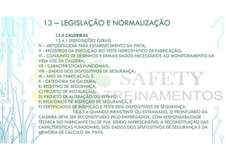 13 – LEGISLAÇÃO E NORMALIZAÇÃO
13.4 CALDEIRAS
13.4.1 DISPOSIÇÕES GERAIS
IV - METODOLOGIA PARA ESTABELECIMENTO DA PMTA;
V - REGISTROS DA EXECUÇÃO DO TESTE HIDROSTÁTICO DE FABRICAÇÃO;
VI - CONJUNTO DE DESENHOS E DEMAIS DADOS NECESSÁRIOS AO MONITORAMENTO DA
VIDA ÚTIL DA CALDEIRA;
VII - CARACTERÍSTICAS FUNCIONAIS;
VIII - DADOS DOS DISPOSITIVOS DE SEGURANÇA;
IX - ANO DE FABRICAÇÃO; E
X - CATEGORIA DA CALDEIRA;
B) REGISTRO DE SEGURANÇA;
C) PROJETO DE INSTALAÇÃO;
D) PROJETO DE ALTERAÇÃO OU REPARO;
E) RELATÓRIOS DE INSPEÇÃO DE SEGURANÇA; E
F) CERTIFICADOS DE INSPEÇÃO E TESTE DOS DISPOSITIVOS DE SEGURANÇA.
13.4.1.6 QUANDO INEXISTENTE OU EXTRAVIADO, O PRONTUÁRIO DA
CALDEIRA DEVE SER RECONSTITUÍDO PELO EMPREGADOR, COM RESPONSABILIDADE
TÉCNICA DO FABRICANTE OU DE PLH, SENDO IMPRESCINDÍVEL A RECONSTITUIÇÃO DAS
CARACTERÍSTICAS FUNCIONAIS, DOS DADOS DOS DISPOSITIVOS DE SEGURANÇA E DA
MEMÓRIA DE CÁLCULO DA PMTA.
 