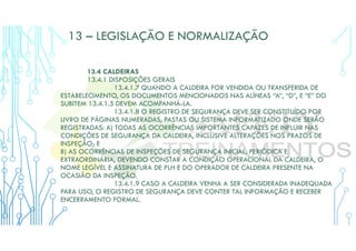 13 – LEGISLAÇÃO E NORMALIZAÇÃO
13.4 CALDEIRAS
13.4.1 DISPOSIÇÕES GERAIS
13.4.1.7 QUANDO A CALDEIRA FOR VENDIDA OU TRANSFERIDA DE
ESTABELECIMENTO, OS DOCUMENTOS MENCIONADOS NAS ALÍNEAS “A”, “D”, E “E” DO
SUBITEM 13.4.1.5 DEVEM ACOMPANHÁ-LA.
13.4.1.8 O REGISTRO DE SEGURANÇA DEVE SER CONSTITUÍDO POR
LIVRO DE PÁGINAS NUMERADAS, PASTAS OU SISTEMA INFORMATIZADO ONDE SERÃO
REGISTRADAS: A) TODAS AS OCORRÊNCIAS IMPORTANTES CAPAZES DE INFLUIR NAS
CONDIÇÕES DE SEGURANÇA DA CALDEIRA, INCLUSIVE ALTERAÇÕES NOS PRAZOS DE
INSPEÇÃO; E
B) AS OCORRÊNCIAS DE INSPEÇÕES DE SEGURANÇA INICIAL, PERIÓDICA E
EXTRAORDINÁRIA, DEVENDO CONSTAR A CONDIÇÃO OPERACIONAL DA CALDEIRA, O
NOME LEGÍVEL E ASSINATURA DE PLH E DO OPERADOR DE CALDEIRA PRESENTE NA
OCASIÃO DA INSPEÇÃO.
13.4.1.9 CASO A CALDEIRA VENHA A SER CONSIDERADA INADEQUADA
PARA USO, O REGISTRO DE SEGURANÇA DEVE CONTER TAL INFORMAÇÃO E RECEBER
ENCERRAMENTO FORMAL.
 